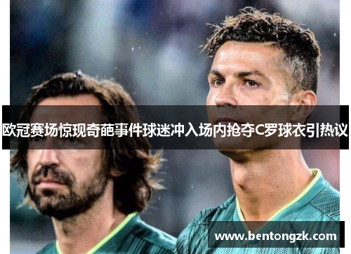 欧冠赛场惊现奇葩事件球迷冲入场内抢夺C罗球衣引热议